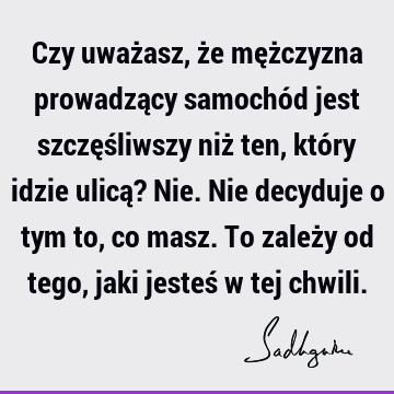 Czy uważasz, że mężczyzna prowadzący samochód jest szczęśliwszy niż ten, który idzie ulicą? Nie. Nie decyduje o tym to, co masz. To zależy od tego, jaki jesteś