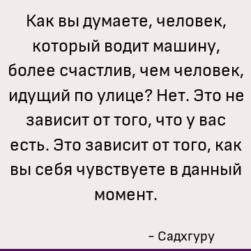 Как вы думаете, человек, который водит машину, более счастлив, чем человек, идущий по улице? Нет. Это не зависит от того, что у вас есть. Это зависит от того, к