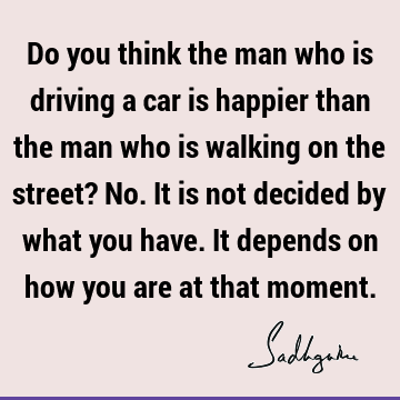 Do you think the man who is driving a car is happier than the man who is walking on the street? No. It is not decided by what you have. It depends on how you