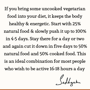 If you bring some uncooked vegetarian food into your diet, it keeps the body healthy & energetic. Start with 25% natural food & slowly push it up to 100% in 4-5