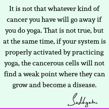 It is not that whatever kind of cancer you have will go away if you do yoga. That is not true, but at the same time, if your system is properly activated by
