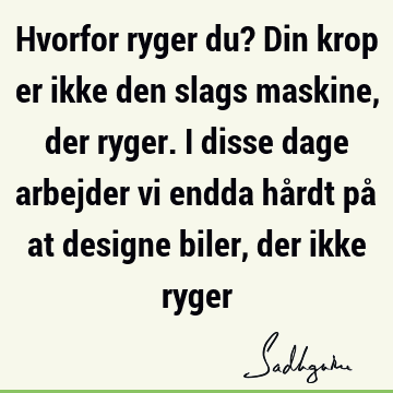 Hvorfor ryger du? Din krop er ikke den slags maskine, der ryger. I disse dage arbejder vi endda hårdt på at designe biler, der ikke