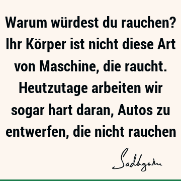 Warum würdest du rauchen? Ihr Körper ist nicht diese Art von Maschine, die raucht. Heutzutage arbeiten wir sogar hart daran, Autos zu entwerfen, die nicht