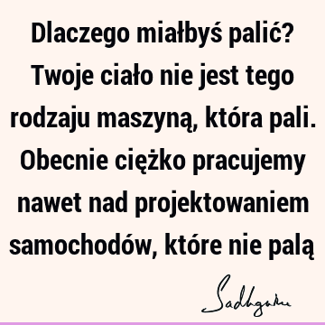 Dlaczego miałbyś palić? Twoje ciało nie jest tego rodzaju maszyną, która pali. Obecnie ciężko pracujemy nawet nad projektowaniem samochodów, które nie palą