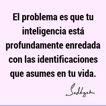 El problema es que tu inteligencia está profundamente enredada con las identificaciones que asumes en tu