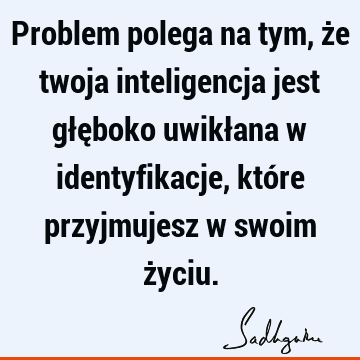 Problem polega na tym, że twoja inteligencja jest głęboko uwikłana w identyfikacje, które przyjmujesz w swoim ż