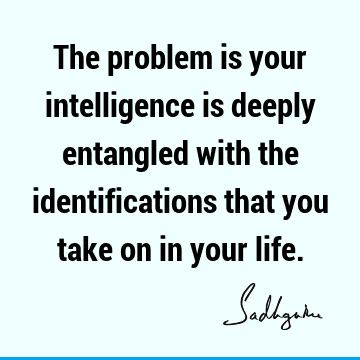 The problem is your intelligence is deeply entangled with the identifications that you take on in your