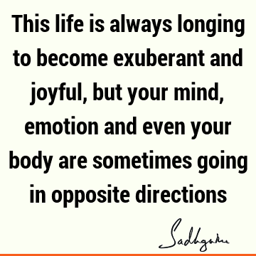 This life is always longing to become exuberant and joyful, but your mind, emotion and even your body are sometimes going in opposite