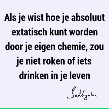 Als je wist hoe je absoluut extatisch kunt worden door je eigen chemie, zou je niet roken of iets drinken in je