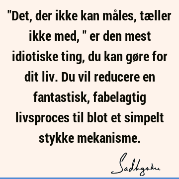 "Det, der ikke kan måles, tæller ikke med," er den mest idiotiske ting, du kan gøre for dit liv. Du vil reducere en fantastisk, fabelagtig livsproces til blot