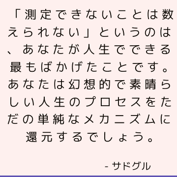 「測定できないことは数えられない」というのは、あなたが人生でできる最もばかげたことです。 あなたは幻想的で素晴らしい人生のプロセスをただの単純なメカニズムに還元するでしょう。