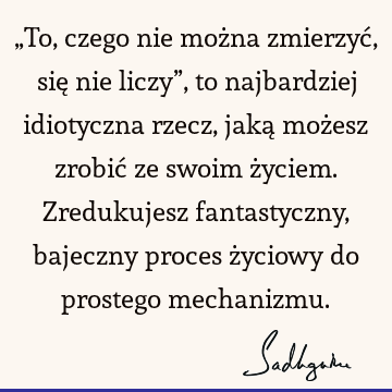 „To, czego nie można zmierzyć, się nie liczy”, to najbardziej idiotyczna rzecz, jaką możesz zrobić ze swoim życiem. Zredukujesz fantastyczny, bajeczny proces ż