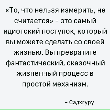 «То, что нельзя измерить, не считается» - это самый идиотский поступок, который вы можете сделать со своей жизнью. Вы превратите фантастический, сказочный жизне
