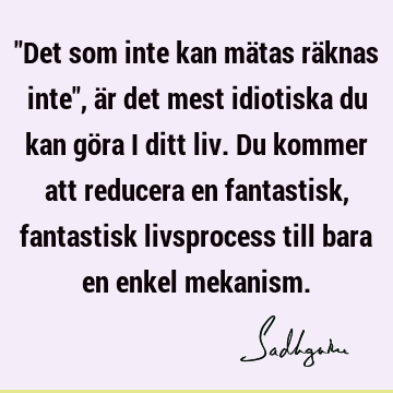 "Det som inte kan mätas räknas inte", är det mest idiotiska du kan göra i ditt liv. Du kommer att reducera en fantastisk, fantastisk livsprocess till bara en