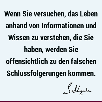 Wenn Sie versuchen, das Leben anhand von Informationen und Wissen zu verstehen, die Sie haben, werden Sie offensichtlich zu den falschen Schlussfolgerungen