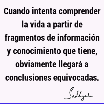 Cuando intenta comprender la vida a partir de fragmentos de información y conocimiento que tiene, obviamente llegará a conclusiones