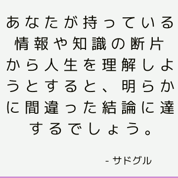 あなたが持っている情報や知識の断片から人生を理解しようとすると、明らかに間違った結論に達するでしょう。