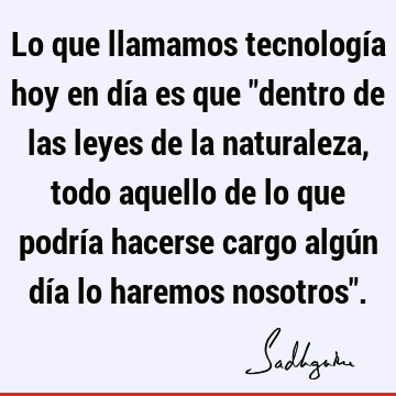 Lo que llamamos tecnología hoy en día es que "dentro de las leyes de la naturaleza, todo aquello de lo que podría hacerse cargo algún día lo haremos nosotros"