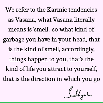 We refer to the Karmic tendencies as Vasana, what Vasana literally means is 