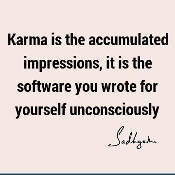 Karma is the accumulated impressions, it is the software you wrote for yourself
