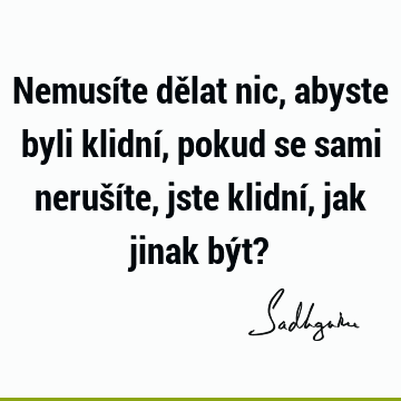 Nemusíte dělat nic, abyste byli klidní, pokud se sami nerušíte, jste klidní, jak jinak být?