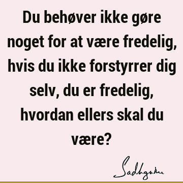 Du behøver ikke gøre noget for at være fredelig, hvis du ikke forstyrrer dig selv, du er fredelig, hvordan ellers skal du være?