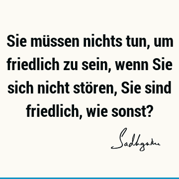 Sie müssen nichts tun, um friedlich zu sein, wenn Sie sich nicht stören, Sie sind friedlich, wie sonst?