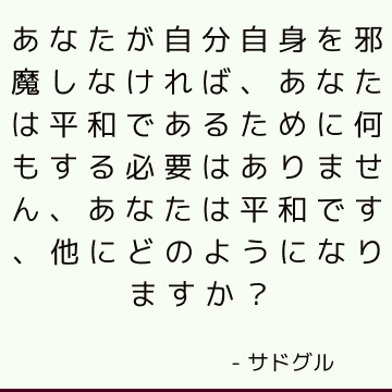 あなたが自分自身を邪魔しなければ、あなたは平和であるために何もする必要はありません、あなたは平和です、他にどのようになりますか？