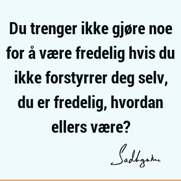 Du trenger ikke gjøre noe for å være fredelig hvis du ikke forstyrrer deg selv, du er fredelig, hvordan ellers være?