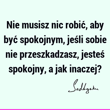 Nie musisz nic robić, aby być spokojnym, jeśli sobie nie przeszkadzasz, jesteś spokojny, a jak inaczej?