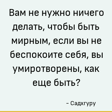Вам не нужно ничего делать, чтобы быть мирным, если вы не беспокоите себя, вы умиротворены, как еще быть?