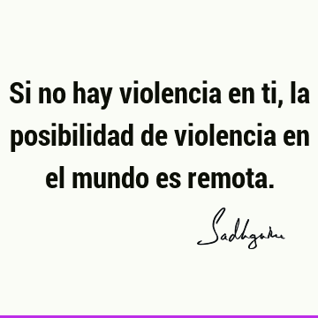 Si no hay violencia en ti, la posibilidad de violencia en el mundo es