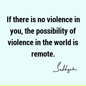 If there is no violence in you, the possibility of violence in the world is