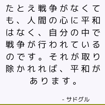 たとえ戦争がなくても、人間の心に平和はなく、自分の中で戦争が行われているのです。それが取り除かれれば、平和があります。