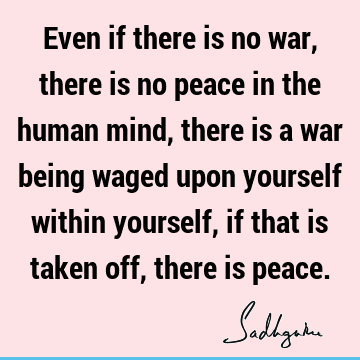 Even if there is no war, there is no peace in the human mind, there is a war being waged upon yourself within yourself, if that is taken off, there is