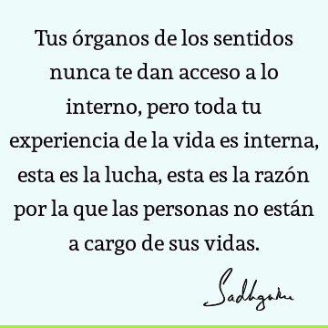 Tus órganos de los sentidos nunca te dan acceso a lo interno, pero toda tu experiencia de la vida es interna, esta es la lucha, esta es la razón por la que las