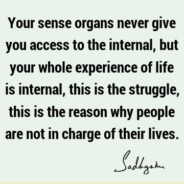 Your sense organs never give you access to the internal, but your whole experience of life is internal, this is the struggle, this is the reason why people are