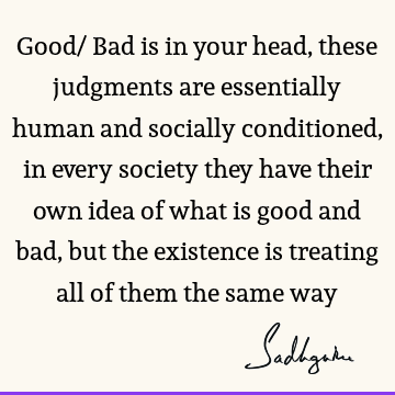 Good/ Bad is in your head, these judgments are essentially human and socially conditioned, in every society they have their own idea of what is good and bad,
