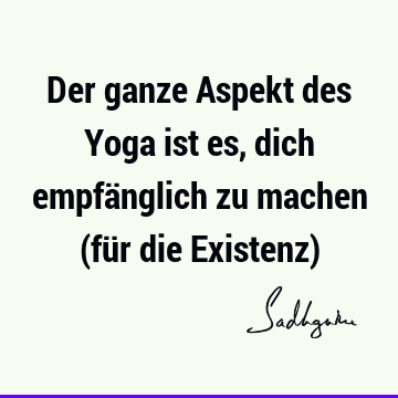 Der ganze Aspekt des Yoga ist es, dich empfänglich zu machen (für die Existenz)