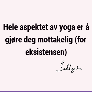 Hele aspektet av yoga er å gjøre deg mottakelig (for eksistensen)