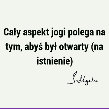 Cały aspekt jogi polega na tym, abyś był otwarty (na istnienie)