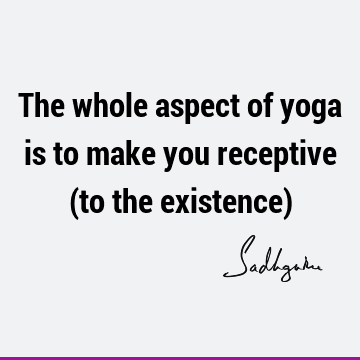 The whole aspect of yoga is to make you receptive (to the existence)