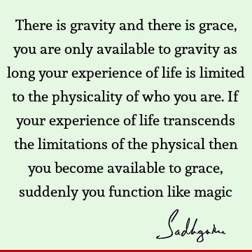 There is gravity and there is grace, you are only available to gravity as long your experience of life is limited to the physicality of who you are. If your
