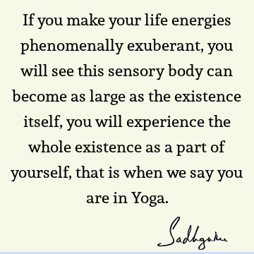 If you make your life energies phenomenally exuberant, you will see this sensory body can become as large as the existence itself, you will experience the