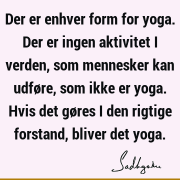 Der er enhver form for yoga. Der er ingen aktivitet i verden, som mennesker kan udføre, som ikke er yoga. Hvis det gøres i den rigtige forstand, bliver det