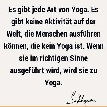 Es gibt jede Art von Yoga. Es gibt keine Aktivität auf der Welt, die Menschen ausführen können, die kein Yoga ist. Wenn sie im richtigen Sinne ausgeführt wird,