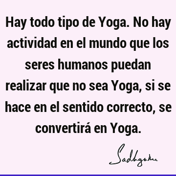 Hay todo tipo de Yoga. No hay actividad en el mundo que los seres humanos puedan realizar que no sea Yoga, si se hace en el sentido correcto, se convertirá en Y