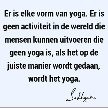 Er is elke vorm van yoga. Er is geen activiteit in de wereld die mensen kunnen uitvoeren die geen yoga is, als het op de juiste manier wordt gedaan, wordt het