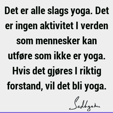 Det er alle slags yoga. Det er ingen aktivitet i verden som mennesker kan utføre som ikke er yoga. Hvis det gjøres i riktig forstand, vil det bli