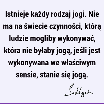 Istnieje każdy rodzaj jogi. Nie ma na świecie czynności, którą ludzie mogliby wykonywać, która nie byłaby jogą, jeśli jest wykonywana we właściwym sensie,